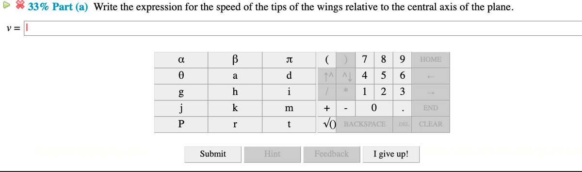 33% Part (a) Write the expression for the speed of the tips of the wings relative to the central axis of the plane.
a
7
8
9.
НOME
d
↑^ AL 4
5
6.
a
h
i
1
3
j
k
+
END
-
P
t
VO BACKSPACE
r
DEL
CLEAR
Submit
Hint
Feedback
I give up!
