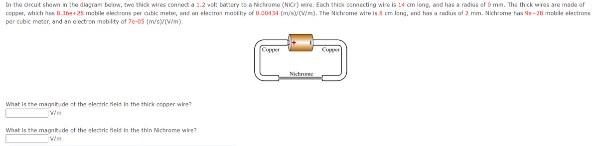 In the circuit shown in the diagram below, two thick wires connect a 1.2 volt battery to a Nichrome (NiCr) wire. Each thick connecting wire is 14 cm long, and has a radius of 9 mm. The thick wires are made of
copper, which has 8.36e+28 mobile electrons per cubic meter, and an electron mobility of 0.00434 (m/s)/(V/m). The Nichrome wire is 8 cm long, and has a radius of 2 mm. Nichrome has 9e+28 mobile electrons
per cubic meter, and an electron mobility of 7e-05 (m/s)/(V/m).
What is the magnitude of the electric field in the thick copper wire?
V/m
What is the magnitude of the electric field in the thin Nichrome wire?
V/m
Copper
Nichrome
Copper