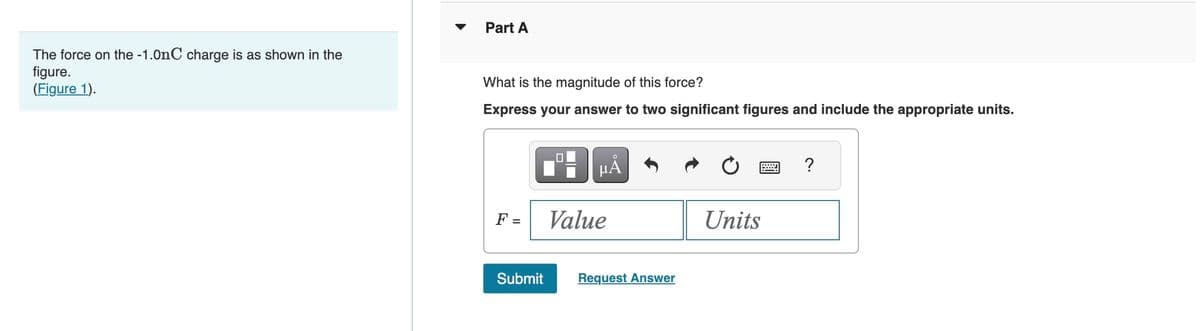 The force on the -1.0nC charge is as shown in the
figure.
(Figure 1).
Part A
What is the magnitude of this force?
Express your answer to two significant figures and include the appropriate units.
F =
Submit
µA
Value
Request Answer
Units
?