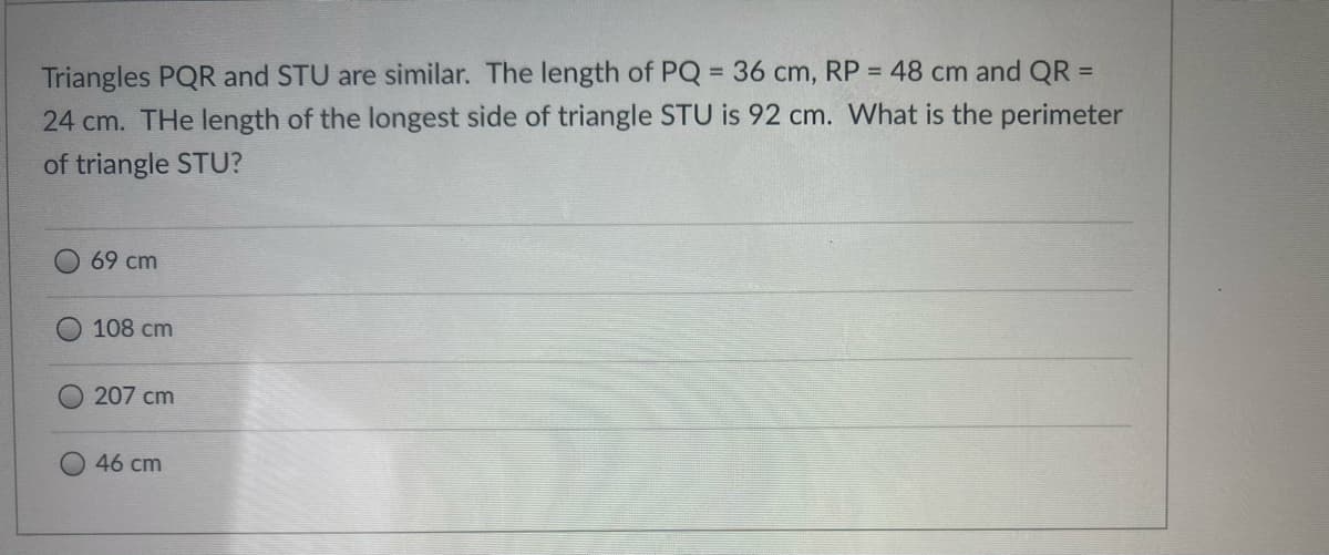 Triangles PQR and STU are similar. The length of PQ = 36 cm, RP = 48 cm and QR =
24 cm. THe length of the longest side of triangle STU is 92 cm. What is the perimeter
of triangle STU?
69 cm
108 cm
207 cm
46 cm
