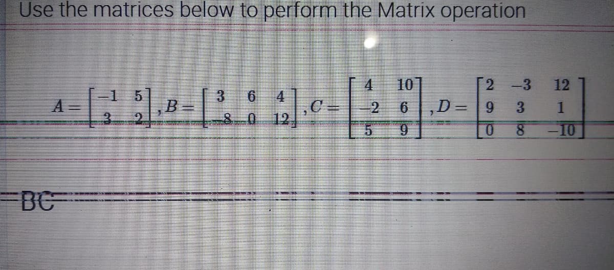 Use the matrices below to perform the Matrix operation
4 10
2 -3
15
6 4
& 0
C
,D= 9
3
9
0
8
BC
An
12
-10
-