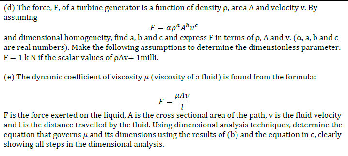 (d) The force, F, of a turbine generator is a function of density p, area A and velocity v. By
assuming
F = αρ Αθνθ,
and dimensional homogeneity, find a, b and c and express F in terms of p, A and v. (a, a, b and c
are real numbers). Make the following assumptions to determine the dimensionless parameter:
F = 1 k N if the scalar values of pAv= 1milli.
(e) The dynamic coefficient of viscosityµ (viscosity of a fluid) is found from the formula:
µAv
F =
Fis the force exerted on the liquid, A is the cross sectional area of the path, v is the fluid velocity
and l is the distance travelled by the fluid. Using dimensional analysis techniques, determine the
equation that governs u and its dimensions using the results of (b) and the equation in c, clearly
showing all steps in the dimensional analysis.
