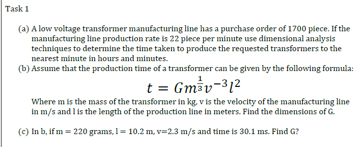 Task 1
(a) A low voltage transformer manufacturing line has a purchase order of 1700 piece. If the
manufacturing line production rate is 22 piece per minute use dimensional analysis
techniques to determine the time taken to produce the requested transformers to the
nearest minute in hours and minutes.
(b) Assume that the production time of a transformer can be given by the following formula:
1
t = Gmav-312
Where m is the mass of the transformer in kg, v is the velocity of the manufacturing line
in m/s and l is the length of the production line in meters. Find the dimensions of G.
(c) In b, if m = 220 grams, 1= 10.2 m, v=2.3 m/s and time is 30.1 ms. Find G?
