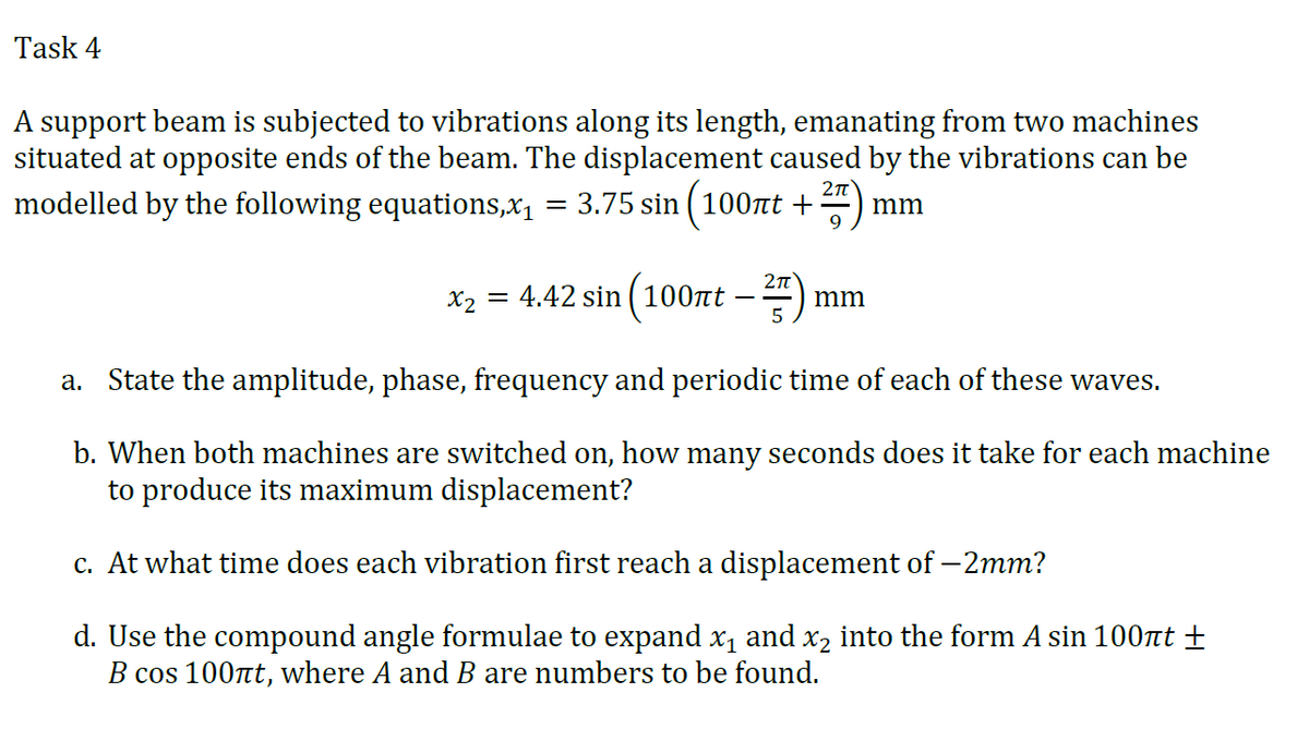 Task 4
A support beam is subjected to vibrations along its length, emanating from two machines
situated at opposite ends of the beam. The displacement caused by the vibrations can be
modelled by the following equations,x1
3.75 sin ( 100nt +
mm
%3D
X2 = 4.42 sin ( 100t
–2)
mm
-
a. State the amplitude, phase, frequency and periodic time of each of these waves.
b. When both machines are switched on, how many seconds does it take for each machine
to produce its maximum displacement?
c. At what time does each vibration first reach a displacement of – 2mm?
d. Use the compound angle formulae to expand x1 and x2 into the form A sin 100rt ±
B cos 100nt, where A and B are numbers to be found.

