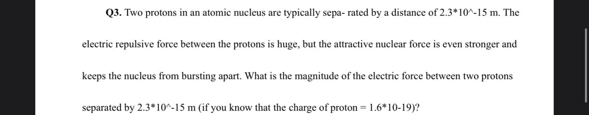 Q3. Two protons in an atomic nucleus are typically sepa- rated by a distance of 2.3*10^-15 m. The
electric repulsive force between the protons is huge, but the attractive nuclear force is even stronger and
keeps the nucleus from bursting apart. What is the magnitude of the electric force between two protons
separated by 2.3*10^-15 m (if you know that the charge of proton = 1.6*10-19)?
