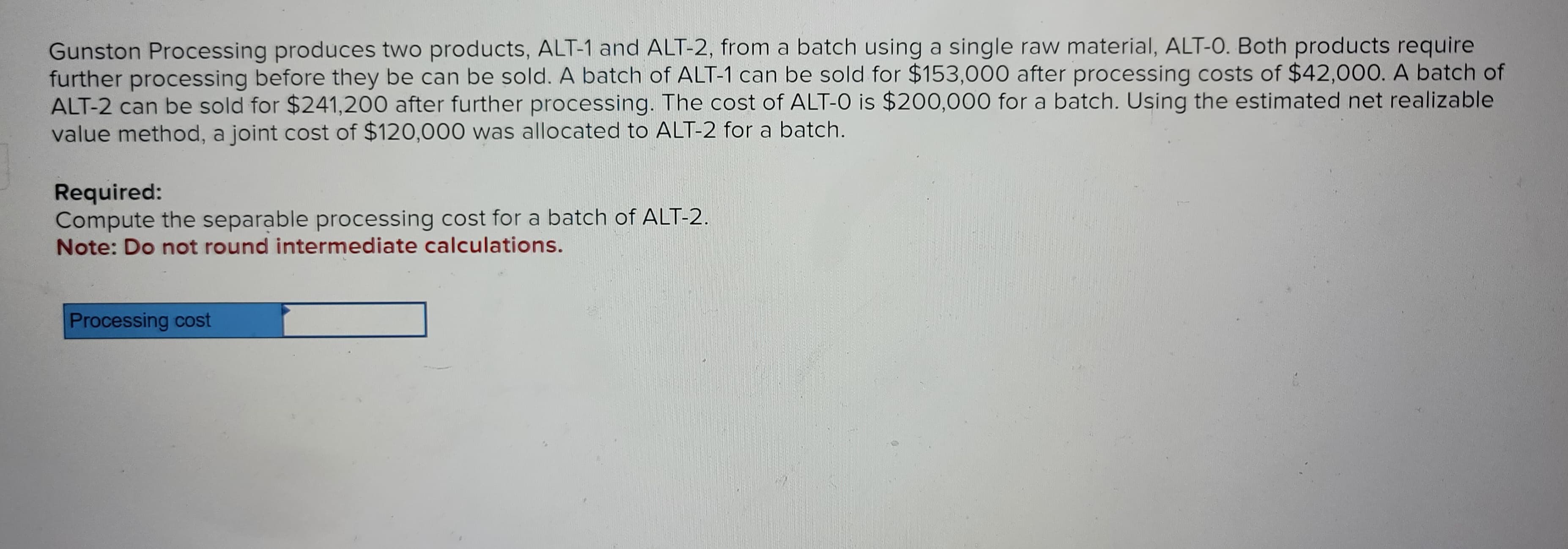 Gunston Processing produces two products, ALT-1 and ALT-2, from a batch using a single raw material, ALT-O. Both products require
further processing before they be can be sold. A batch of ALT-1 can be sold for $153,000 after processing costs of $42,000. A batch of
ALT-2 can be sold for $241,200 after further processing. The cost of ALT-O is $200,000 for a batch. Using the estimated net realizable
value method, a joint cost of $120,000 was allocated to ALT-2 for a batch.
Required:
Compute the separable processing cost for a batch of ALT-2.
Note: Do not round intermediate calculations.
Processing cost