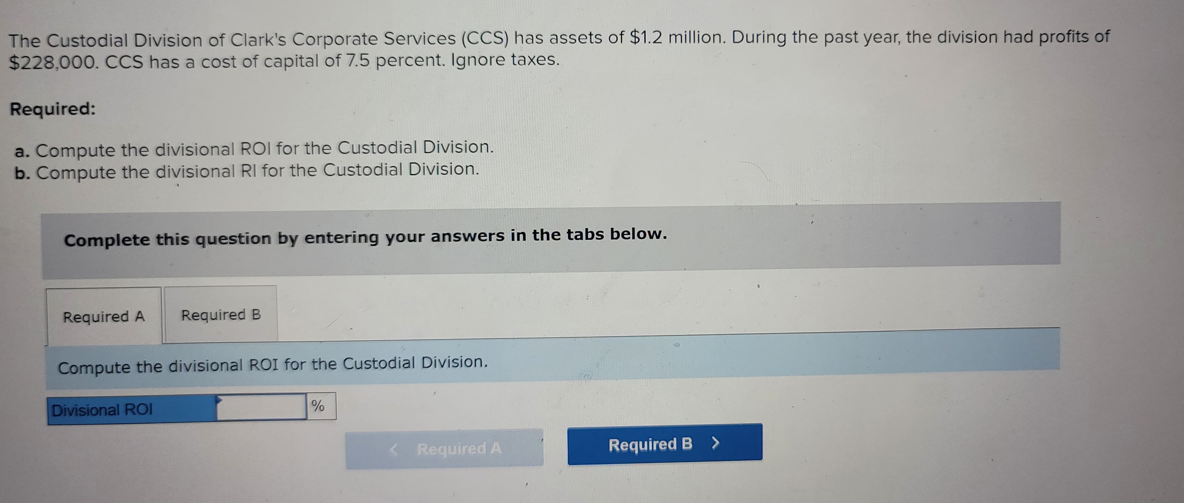 The Custodial Division of Clark's Corporate Services (CCS) has assets of $1.2 million. During the past year, the division had profits of
$228,000. CCS has a cost of capital of 7.5 percent. Ignore taxes.
Required:
a. Compute the divisional ROI for the Custodial Division.
b. Compute the divisional RI for the Custodial Division.
Complete this question by entering your answers in the tabs below.
Required A
Required B
Compute the divisional ROI for the Custodial Division.
Divisional ROI
%
Required A
Required B >