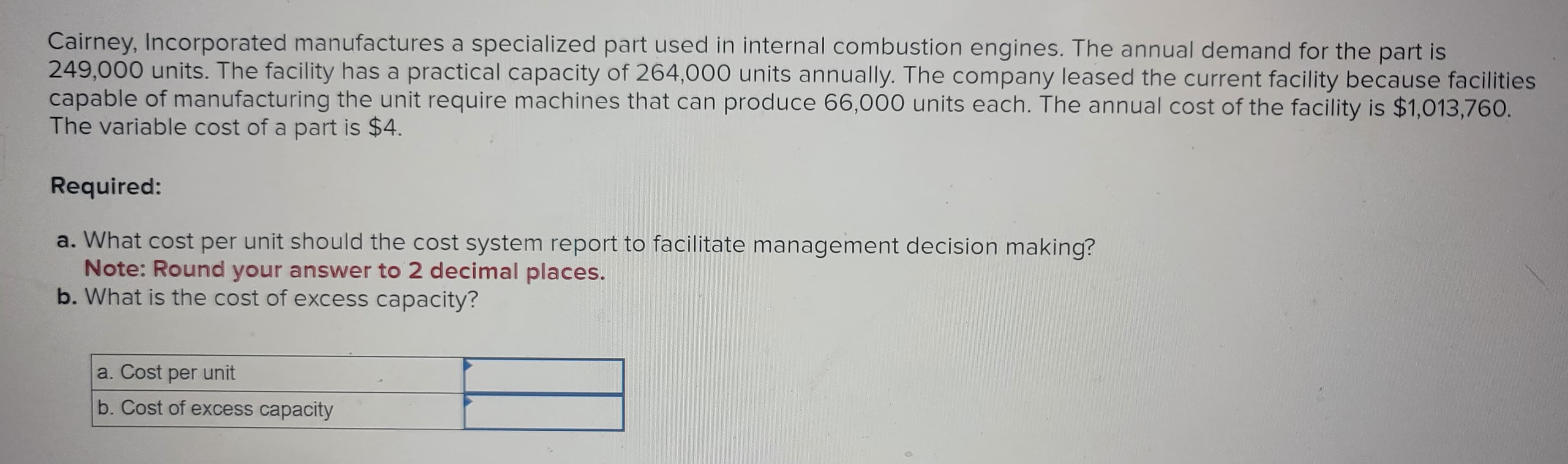 Cairney, Incorporated manufactures a specialized part used in internal combustion engines. The annual demand for the part is
249,000 units. The facility has a practical capacity of 264,000 units annually. The company leased the current facility because facilities
capable of manufacturing the unit require machines that can produce 66,000 units each. The annual cost of the facility is $1,013,760.
The variable cost of a part is $4.
Required:
a. What cost per unit should the cost system report to facilitate management decision making?
Note: Round your answer to 2 decimal places.
b. What is the cost of excess capacity?
a. Cost per unit
b. Cost of excess capacity