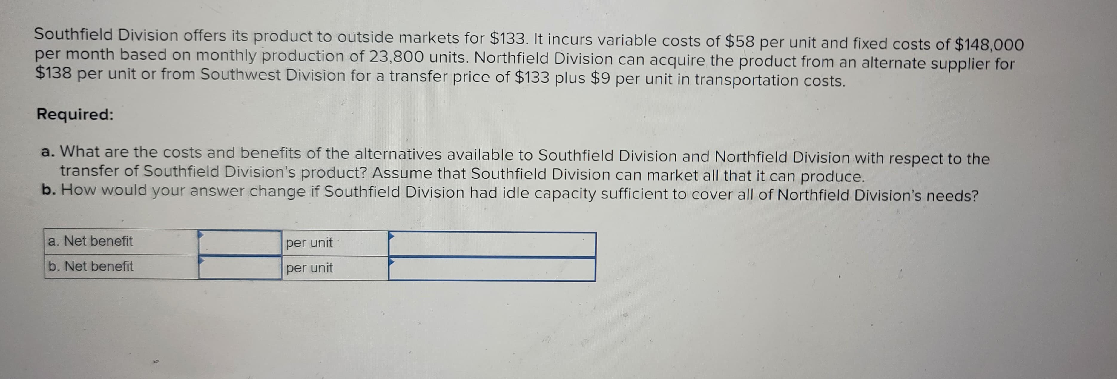 Southfield Division offers its product to outside markets for $133. It incurs variable costs of $58 per unit and fixed costs of $148,000
per month based on monthly production of 23,800 units. Northfield Division can acquire the product from an alternate supplier for
$138 per unit or from Southwest Division for a transfer price of $133 plus $9 per unit in transportation costs.
Required:
a. What are the costs and benefits of the alternatives available to Southfield Division and Northfield Division with respect to the
transfer of Southfield Division's product? Assume that Southfield Division can market all that it can produce.
b. How would your answer change if Southfield Division had idle capacity sufficient to cover all of Northfield Division's needs?
a. Net benefit
b. Net benefit
per unit
per unit