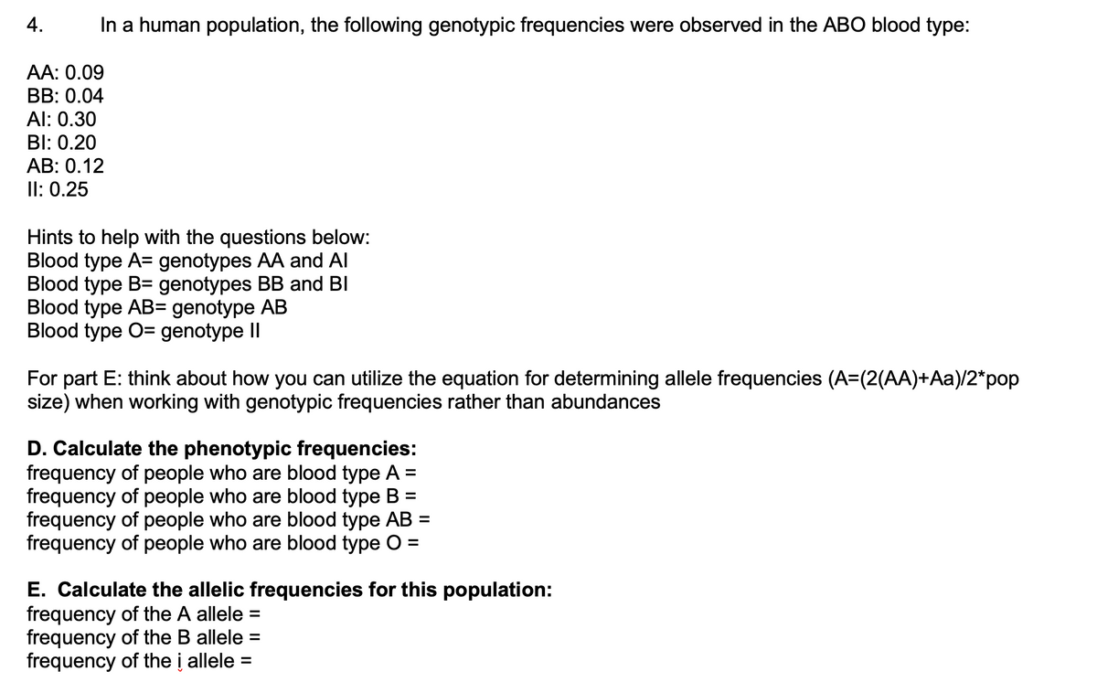 4.
In a human population, the following genotypic frequencies were observed in the ABO blood type:
AA: 0.09
BB: 0.04
Al: 0.30
BI: 0.20
AB: 0.12
II: 0.25
Hints to help with the questions below:
Blood type A= genotypes AA and Al
Blood type B= genotypes BB and BI
Blood type AB= genotype AB
Blood type O= genotype II
For part E: think about how you can utilize the equation for determining allele frequencies (A=(2(AA)+Aa)/2*pop
size) when working with genotypic frequencies rather than abundances
D. Calculate the phenotypic frequencies:
frequency of people who are blood type A =
frequency of people who are blood type B =
frequency of people who are blood type AB =
frequency of people who are blood type O =
E. Calculate the allelic frequencies for this population:
frequency of the A allele =
frequency of the B allele =
frequency of the i allele =