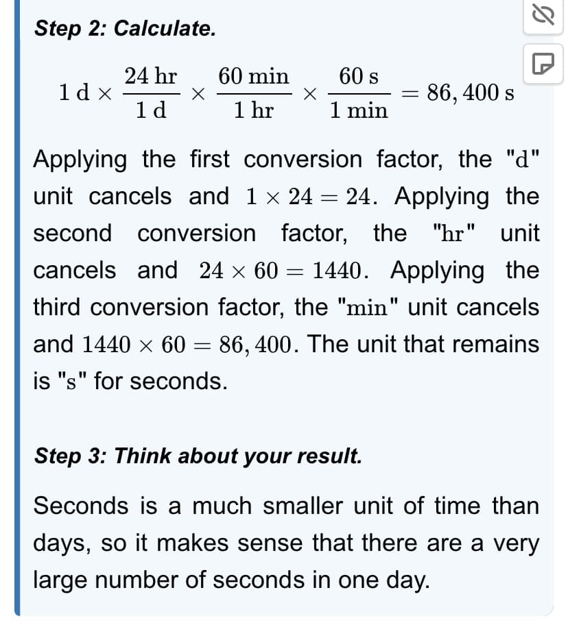Step 2: Calculate.
24 hr
1 d
1dx
X
60 min
1 hr
X
60 s
1 min
86, 400 s
%D
Applying the first conversion factor, the "d"
unit cancels and 1 × 24 = 24. Applying the
second conversion factor, the "hr" unit
cancels and 24 × 60 = 1440. Applying the
third conversion factor, the "min" unit cancels
and 1440 × 60 = 86, 400. The unit that remains
is "s" for seconds.
Step 3: Think about your result.
Seconds is a much smaller unit of time than
days, so it makes sense that there are a very
large number of seconds in one day.