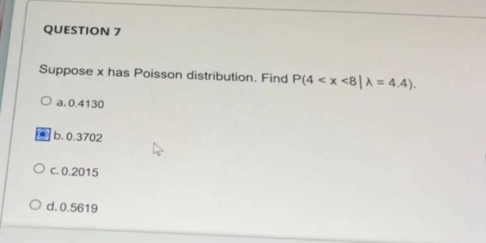 QUESTION 7
Suppose x has Poisson distribution. Find P(4 < x <8|λ = 4.4).
O a.0.4130
Ob. 0.3702
O c.0.2015
d. 0.5619