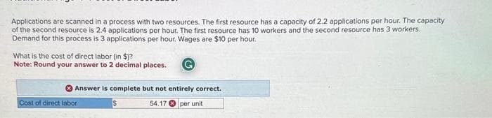 Applications are scanned in a process with two resources. The first resource has a capacity of 2.2 applications per hour. The capacity
of the second resource is 2.4 applications per hour. The first resource has 10 workers and the second resource has 3 workers.
Demand for this process is 3 applications per hour. Wages are $10 per hour.
What is the cost of direct labor (in $)?
Note: Round your answer to 2 decimal places.
Answer is complete but not entirely correct.
54.17 per unit
Cost of direct labor