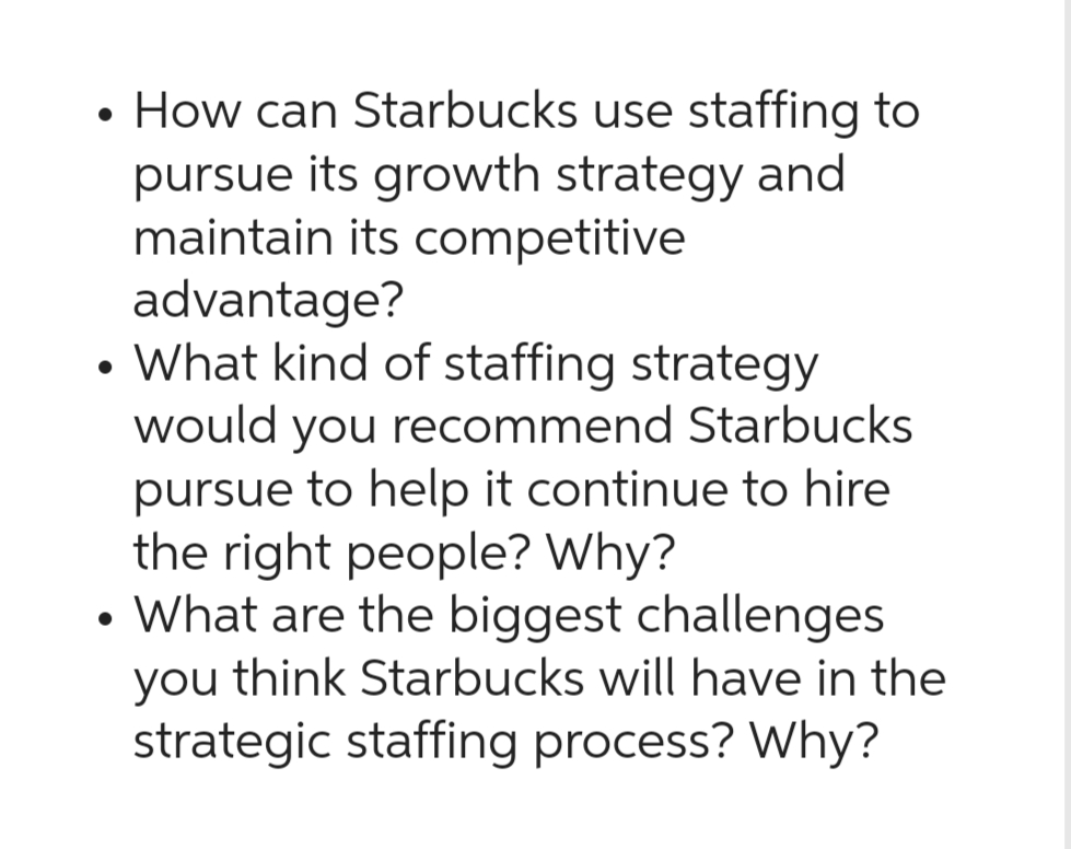 • How can Starbucks use staffing to
pursue its growth strategy and
maintain its competitive
advantage?
What kind of staffing strategy
would you recommend Starbucks
pursue to help it continue to hire
the right people? Why?
• What are the biggest challenges
you think Starbucks will have in the
strategic staffing process? Why?