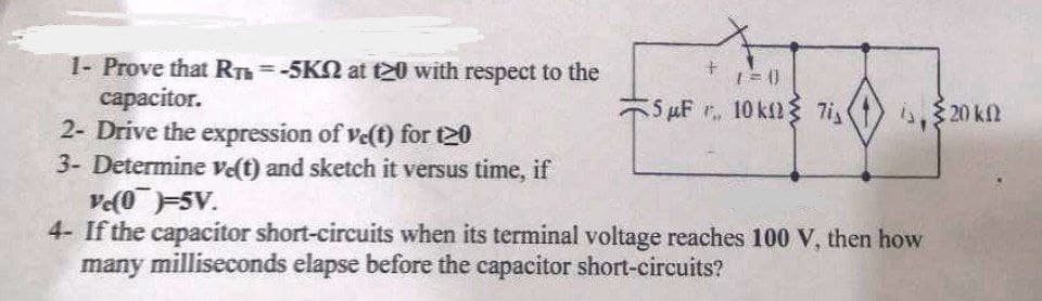 1- Prove that RTh=-5KN at t20 with respect to the
сараcitor.
2- Drive the expression of ve(t) for t20
3- Determine vet) and sketch it versus time, if
Ve(05V.
4- If the capacitor short-circuits when its terminal voltage reaches 100 V, then how
many milliseconds elapse before the capacitor short-circuits?
%3D
5 µF 10 kfl{ 7i,
4. 20 k.
