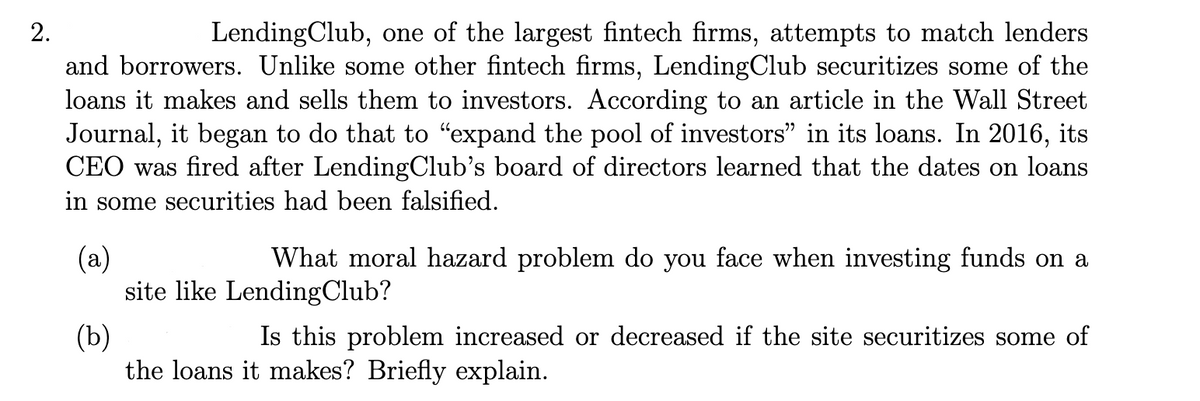 2.
LendingClub, one of the largest fintech firms, attempts to match lenders
and borrowers. Unlike some other fintech firms, LendingClub securitizes some of the
loans it makes and sells them to investors. According to an article in the Wall Street
Journal, it began to do that to "expand the pool of investors" in its loans. In 2016, its
CEO was fired after LendingClub's board of directors learned that the dates on loans
in some securities had been falsified.
(a)
What moral hazard problem do you face when investing funds on a
site like LendingClub?
(b)
Is this problem increased or decreased if the site securitizes some of
the loans it makes? Briefly explain.