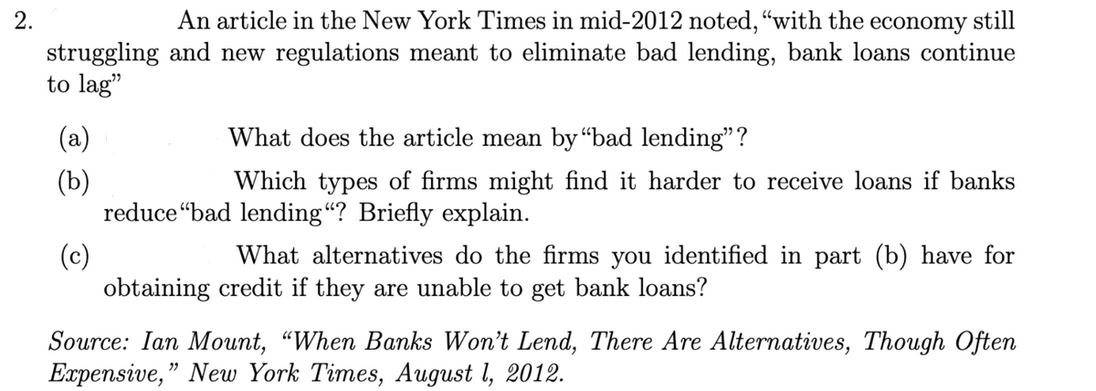 2.
An article in the New York Times in mid-2012 noted, "with the economy still
struggling and new regulations meant to eliminate bad lending, bank loans continue
to lag"
(a)
(b)
(c)
What does the article mean by "bad lending”?
Which types of firms might find it harder to receive loans if banks
reduce "bad lending"? Briefly explain.
What alternatives do the firms you identified in part (b) have for
obtaining credit if they are unable to get bank loans?
Source: Ian Mount, "When Banks Won't Lend, There Are Alternatives, Though Often
Expensive," New York Times, August 1, 2012.
