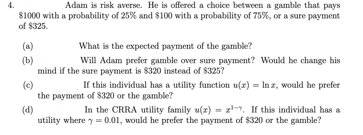 4.
$1000 with
of $325.
(a)
(b)
Adam is risk averse. He is offered a choice between a gamble that pays
a probability of 25% and $100 with a probability of 75%, or a sure payment
What is the expected payment of the gamble?
Will Adam prefer gamble over sure payment? Would he change his
mind if the sure payment is $320 instead of $325?
(c)
If this individual has a utility function u(x) = lnx, would he prefer
the payment of $320 or the gamble?
(d)
In the CRRA utility family u(x) = x¹-7. If this individual has a
utility where y = 0.01, would he prefer the payment of $320 or the gamble?