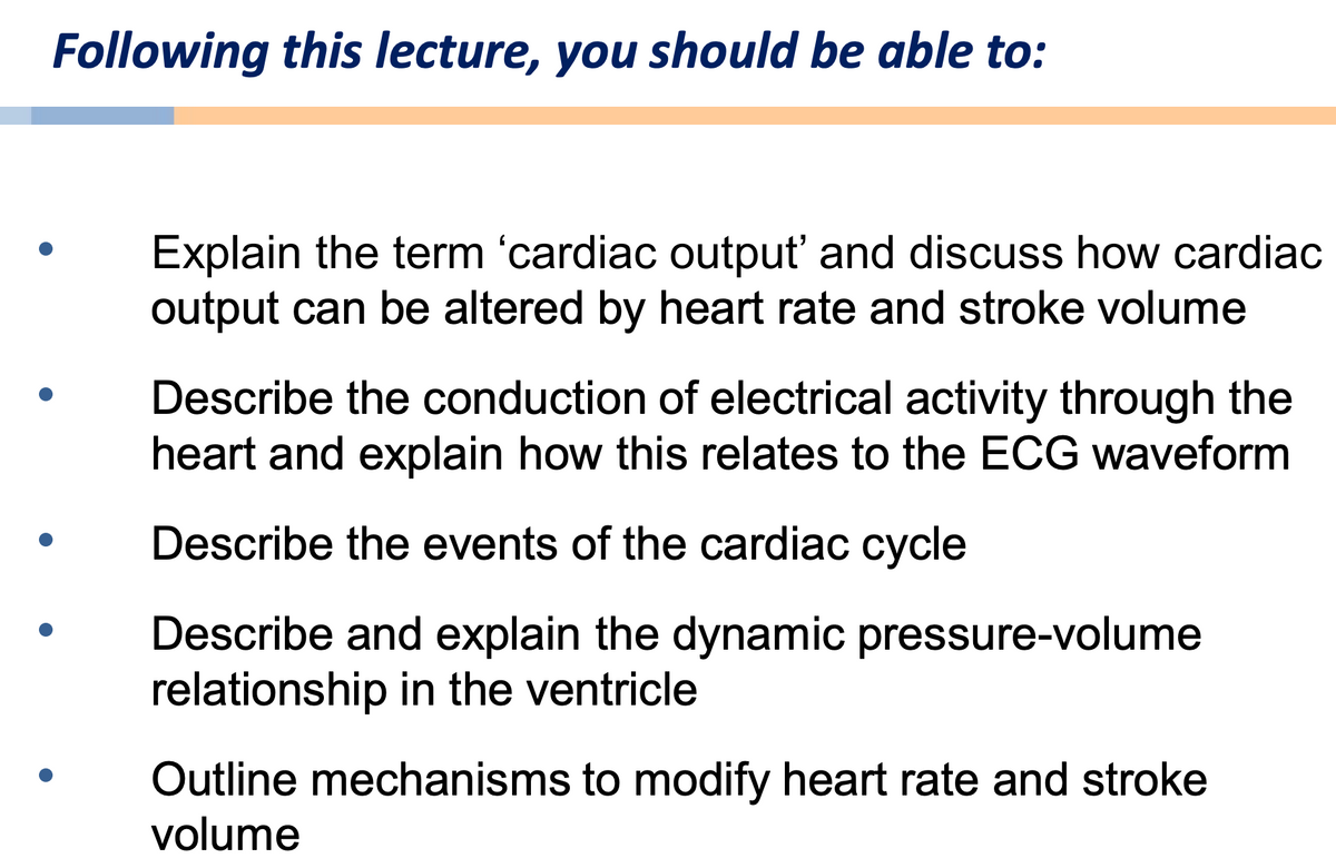 Following this lecture, you should be able to:
Explain the term 'cardiac output' and discuss how cardiac
output can be altered by heart rate and stroke volume
Describe the conduction of electrical activity through the
heart and explain how this relates to the ECG waveform
Describe the events of the cardiac cycle
Describe and explain the dynamic pressure-volume
relationship in the ventricle
Outline mechanisms to modify heart rate and stroke
volume