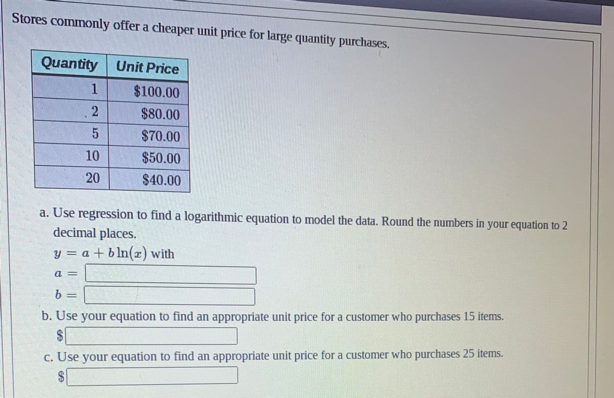 Stores commonly offer a cheaper unit price for large quantity purchases.
Quantity
1
2
5
10
20
Unit Price
$100.00
$80.00
$70.00
$50.00
$40.00
a. Use regression to find a logarithmic equation to model the data. Round the numbers in your equation to 2
decimal places.
y = a + bln(z) with
You
b
b. Use your equation to find an appropriate unit price for a customer who purchases 15 items.
c. Use your equation to find an appropriate unit price for a customer who purchases 25 items.
$