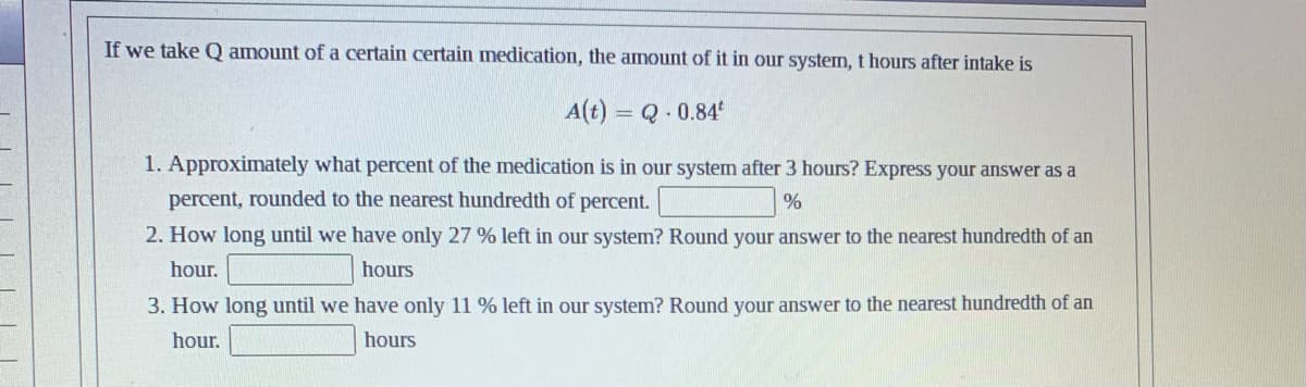 If we take Q amount of a certain certain medication, the amount of it in our system, t hours after intake is
A(t) = Q -0.84*
1. Approximately what percent of the medication is in our system after 3 hours? Express your answer as a
percent, rounded to the nearest hundredth of percent.
%
2. How long until we have only 27 % left in our system? Round your answer to the nearest hundredth of an
hour.
hours
3. How long until we have only 11 % left in our system? Round your answer to the nearest hundredth of an
hour.
hours