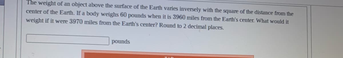 The weight of an object above the surface of the Earth varies inversely with the square of the distance from the
center of the Earth. If a body weighs 60 pounds when it is 3960 miles from the Earth's center. What would it
weight if it were 3970 miles from the Earth's center? Round to 2 decimal places.
pounds
