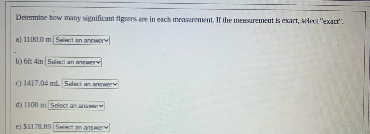 Determine how many significant figures are in each measurement. If the measurement is exact, select "exact".
a) 1100.0 m Select an answer
b) 6ft 4in Select an answer
c) 1417.04 mL Select an answer
d) 1100 m Select an answer
e) $1178.89 Select an answer