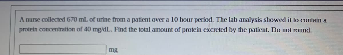 A nurse collected 670 mL of urine from a patient over a 10 hour period. The lab analysis showed it to contain a
protein concentration of 40 mg/dL. Find the total amount of protein excreted by the patient. Do not round.
mg