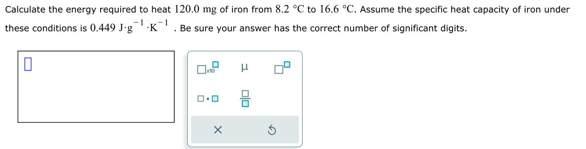 Calculate the energy required to heat 120.0 mg of iron from 8.2 °C to 16.6 °C. Assume the specific heat capacity of iron under
-1
these conditions is 0.449 J∙g¯¹·K¯¹
Be sure your answer has the correct number of significant digits.
0
x10
X
010
Ś