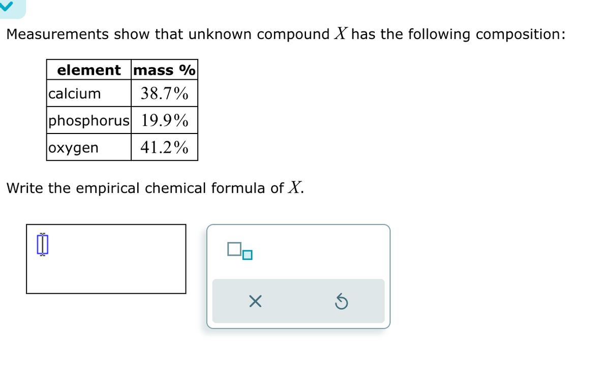 Measurements show that unknown compound X has the following composition:
element mass %
calcium
38.7%
phosphorus 19.9%
oxygen
41.2%
Write the empirical chemical formula of X.
0
00
X