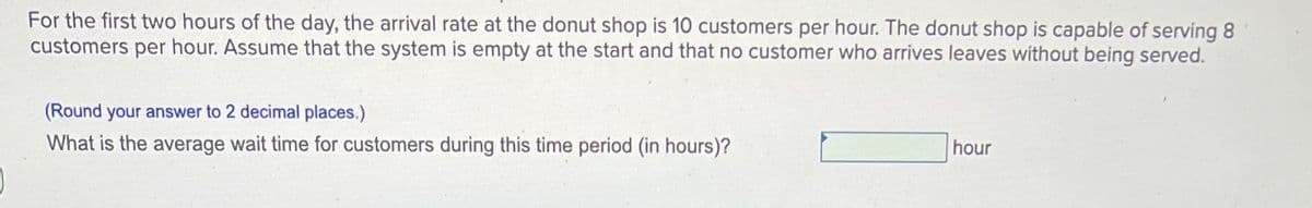 For the first two hours of the day, the arrival rate at the donut shop is 10 customers per hour. The donut shop is capable of serving 8
customers per hour. Assume that the system is empty at the start and that no customer who arrives leaves without being served.
(Round your answer to 2 decimal places.)
What is the average wait time for customers during this time period (in hours)?
hour
