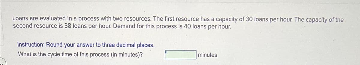 Loans are evaluated in a process with two resources. The first resource has a capacity of 30 loans per hour. The capacity of the
second resource is 38 loans per hour. Demand for this process is 40 loans per hour.
Instruction: Round your answer to three decimal places.
What is the cycle time of this process (in minutes)?
minutes
