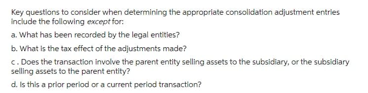 Key questions to consider when determining the appropriate consolidation adjustment entries
include the following except for:
a. What has been recorded by the legal entities?
b. What is the tax effect of the adjustments made?
c. Does the transaction involve the parent entity selling assets to the subsidiary, or the subsidiary
selling assets to the parent entity?
d. Is this a prior period or a current period transaction?

