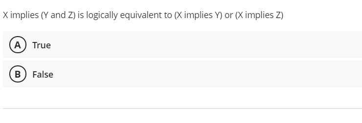 X implies (Y and Z) is logically equivalent to (X implies Y) or (X implies Z)
A True
B False
