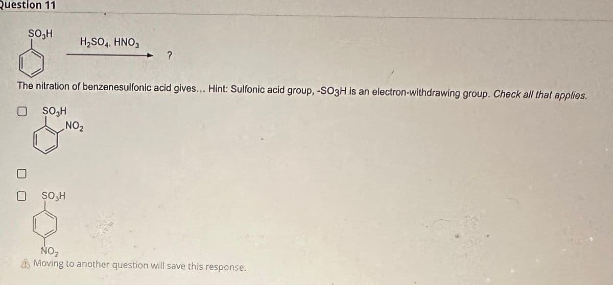 Question 11
SO₂H
H₂SO4, HNO3
SO H
The nitration of benzenesulfonic acid gives... Hint: Sulfonic acid group, -SO3H is an electron-withdrawing group. Check all that applies.
☐
$03H
?
NO₂
NO₂
Moving to another question will save this response.