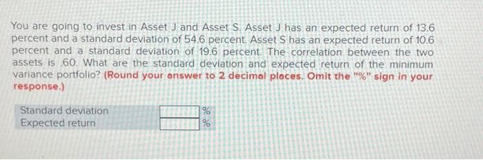 You are going to invest in Asset J and Asset S. Asset J has an expected return of 13.6
percent and a standard deviation of 54.6 percent. Asset S has an expected return of 10.6
percent and a standard deviation of 19.6 percent. The correlation between the two
assets is 60. What are the standard deviation and expected return of the minimum
variance portfolio? (Round your answer to 2 decimal places. Omit the "%" sign in your
response.)
Standard deviation
Expected return
de de
%
%