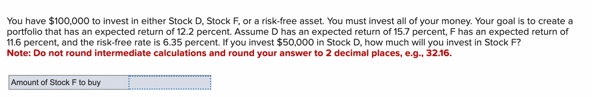 You have $100,000 to invest in either Stock D, Stock F, or a risk-free asset. You must invest all of your money. Your goal is to create a
portfolio that has an expected return of 12.2 percent. Assume D has an expected return of 15.7 percent, F has an expected return of
11.6 percent, and the risk-free rate is 6.35 percent. If you invest $50,000 in Stock D, how much will you invest in Stock F?
Note: Do not round intermediate calculations and round your answer to 2 decimal places, e.g., 32.16.
Amount of Stock F to buy