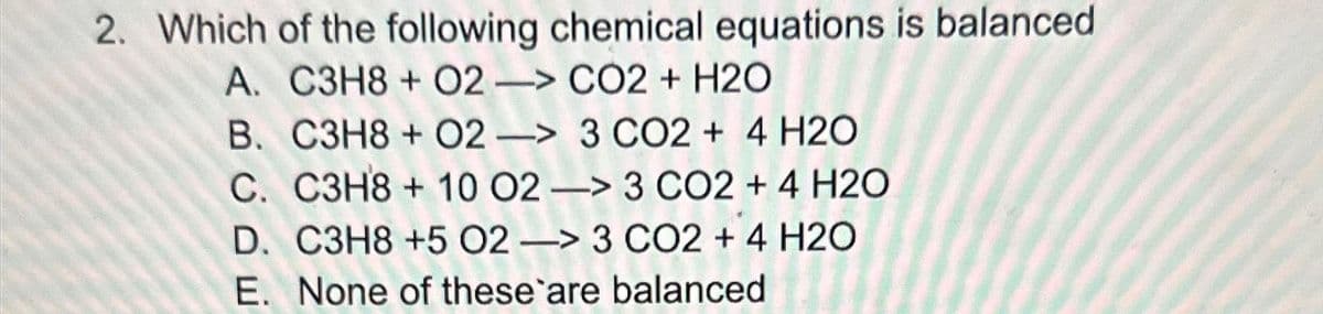 2. Which of the following chemical equations is balanced
A. C3H8+ 02 -> CO2 + H2O
B. C3H8+ 02-> 3 CO2 + 4 H2O
C. C3H8 + 10 02 -> 3 CO2 + 4 H2O
D. C3H8 +5 02-> 3 CO2 + 4 H2O
E. None of these are balanced