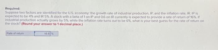 Required:
Suppose two factors are identified for the U.S. economy: the growth rate of industrial production, IP, and the inflation rate, IR. IP is
expected to be 4% and IR 5%. A stock with a beta of 1 on IP and 0.6 on IR currently is expected to provide a rate of return of 16%. If
industrial production actually grows by 5%, while the inflation rate turns out to be 6%, what is your best guess for the rate of return on
the stock? (Round your answer to 1 decimal place.)
Rate of return
16.6%
