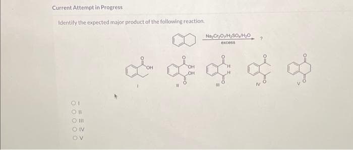 Current Attempt in Progress
Identify the expected major product of the following reaction.
01
Oll
O III
ONV
OV
Na Cr₂O/H₂SO/H₂O
excess
& & & & &