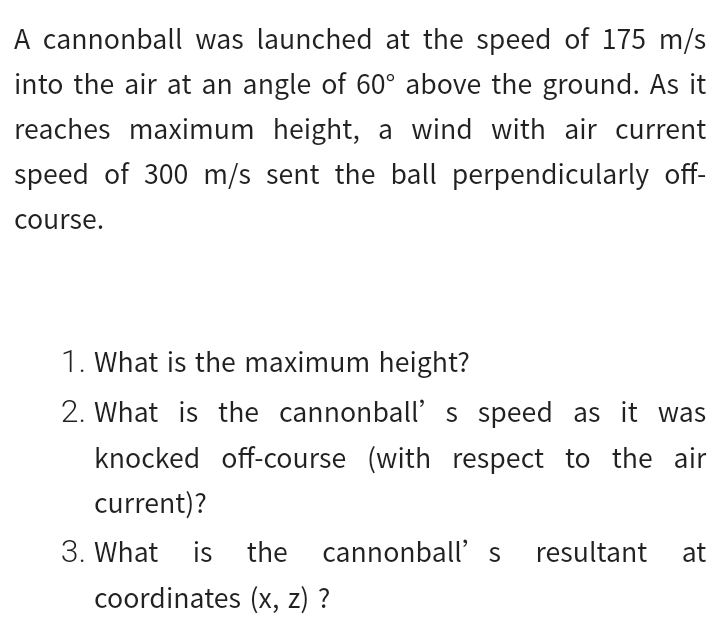 A cannonball was launched at the speed of 175 m/s
into the air at an angle of 60° above the ground. As it
reaches maximum height, a wind with air current
speed of 300 m/s sent the ball perpendicularly off-
course.
1. What is the maximum height?
2. What is the cannonball's speed as it was
knocked off-course (with respect to the air
current)?
3. What is
the cannonball' s
resultant at
coordinates (x, z) ?

