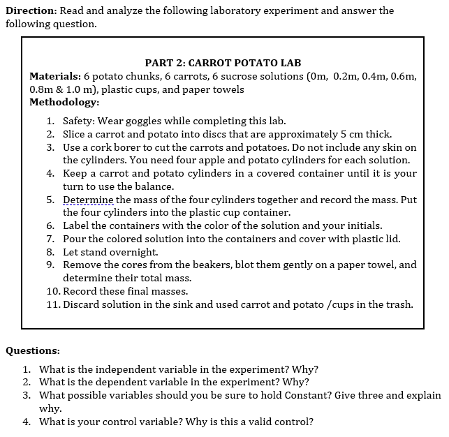 Direction: Read and analyze the following laboratory experiment and answer the
following question.
PART 2: CARROT POTATO LAB
Materials: 6 potato chunks, 6 carrots, 6 sucrose solutions (0m, 0.2m, 0.4m, 0.6m,
0.8m & 1.0 m), plastic cups, and paper towels
Methodology:
1. Safety: Wear goggles while completing this lab.
2. Slice a carrot and potato into discs that are approximately 5 cm thick.
3. Use a cork borer to cut the carrots and potatoes. Do not include any skin on
the cylinders. You need four apple and potato cylinders for each solution.
4. Keep a carrot and potato cylinders in a covered container until it is your
turn to use the balance.
5. Determine the mass of the four cylinders together and record the mass. Put
the four cylinders into the plastic cup container.
6. Label the containers with the color of the solution and your initials.
7. Pour the colored solution into the containers and cover with plastic lid.
8. Let stand overnight.
9. Remove the cores from the beakers, blot them gently on a paper towel, and
determine their total mass.
10. Record these final masses.
11. Discard solution in the sink and used carrot and potato /cups in the trash.
Questions:
1. What is the independent variable in the experiment? Why?
2. What is the dependent variable in the experiment? Why?
3. What possible variables should you be sure to hold Constant? Give three and explain
why.
4. What is your control variable? Why is this a valid control?