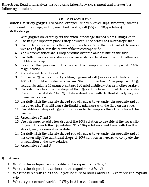 Direction: Read and analyze the following laboratory experiment and answer the
following question.
PART 3: PLASMOLYSIS
Materials: safety goggles, red onion, dropper, slides & cover slips, tweezers/ forceps,
compound microscope, iodine, small knife, water, salt (5% and 10% solution)
Methodology:
1. With goggles on, carefully cut the onion into wedge shaped pieces using a knife.
2. Use an eye dropper to place a drop of water in the center of a microscope slide.
Use the tweezers to peel a thin layer of skin tissue from the thick part of the onion
wedge and place it in the center of the microscope slide.
3.
4.
5.
Add a drop of water and a drop of iodine over the onion tissue on the slide.
Carefully lower a cover glass slip at an angle on the stained tissue to allow air
bubbles to escape.
6.
Examine the prepared slide under the compound microscope at 100X
magnification.
7. Record what the cells look like.
8.
Prepare a 5% salt solution by adding 5 grams of salt (measure with balance) per
100 ml of distilled water in a beaker. Stir until dissolved. Also prepare a 10%
solution by adding 10 grams of salt per 100 ml of distilled water in another beaker.
9. Use a dropper to add a few drops of the 5% solution to one side of the cover slip
of your prepared slide. The 5% solution should mix with the fluid already on your
onion tissue slide.
10. Carefully slide the triangle shaped end of a paper towel under the opposite end of
the cover slip. This will cause the liquid to mix more with the fluid on the slide.
11. Use additional drops of 5% solution as needed to complete the introduction of the
new solution.
12. Repeat steps 7 and 8.
13. Use a dropper to add a few drops of the 10% solution to one side of the cover slip
of your slide with the 5% solution. The 10% solution should mix with the fluid
already on your onion tissue slide.
14. Carefully slide the triangle shaped end of a paper towel under the opposite end of
the cover slip. Use additional drops of 10% solution as needed to complete the
introduction of the new solution.
15. Repeat steps 7 and 8.
Questions:
1. What is the independent variable in the experiment? Why?
2. What is the dependent variable in the experiment? Why?
3. What possible variables should you be sure to hold Constant? Give three and explain
why.
4. What is your control variable? Why is this a valid control?