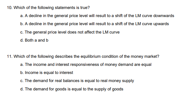 10. Which of the following statements is true?
a. A decline in the general price level will result to a shift of the LM curve downwards
b. A decline in the general price level will result to a shift of the LM curve upwards
c. The general price level does not affect the LM curve
d. Both a and b
11. Which of the following describes the equilibrium condition of the money market?
a. The income and interest responsiveness of money demand are equal
b. Income is equal to interest
c. The demand for real balances is equal to real money supply
d. The demand for goods is equal to the supply of goods