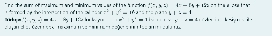 Find the sum of maximum and minimum values of the function f(x, y, 2) = 4x + 8y + 12z on the elipse that
is formed by the intersection of the cylinder ? +3?
Türkçe:f(x, y, z) = 4x + 8y + 12z fonksiyonunun x2 + y? = 16 silindiri ve y + z = 4 düzleminin kesişmesi ile
= 16 and the plane y+ z = 4
oluşan elips üzerindeki maksimum ve minimum değerlerinin toplamını bulunuz.
