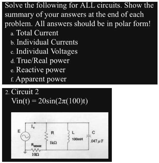 Solve the following for ALL circuits. Show the
summary of your answers at the end of each
problem. All answers should be in polar form!
a. Total Current
b. Individual Currents
c. Individual Voltages
d. True/Real power
e. Reactive power
f. Apparent power
2. Circuit 2
Vin(t) = 20sin(2л(100)t)
RENSE
102
R
ΙΚΩ
L
100mH
C
047μF