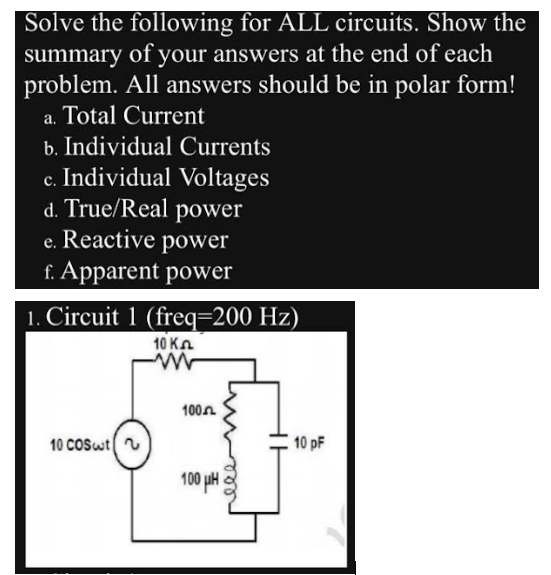 Solve the following for ALL circuits. Show the
summary of your answers at the end of each
problem. All answers should be in polar form!
a. Total Current
b. Individual Currents
c. Individual Voltages
d. True/Real power
e. Reactive power
f. Apparent power
1. Circuit 1 (freq=200 Hz)
10 K
www
10 COSwt
100
100 LA
HE
10 pF