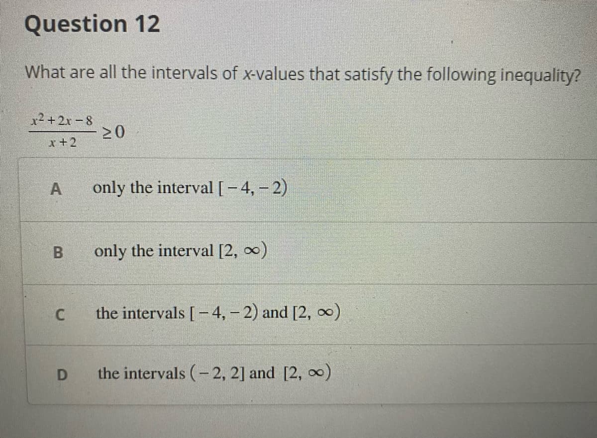 Question 12
What are all the intervals of x-values that satisfy the following inequality?
x²+2x - 8
x+2
A
only the interval[-4, - 2)
B
only the interval [2, 0)
the intervals [-4,- 2) and [2, )
the intervals (-2, 2] and [2, )
