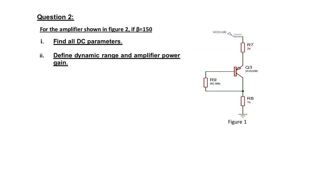 Question 2:
For the amplifier shown in figure 2, if B=150
VCC=20 A
i.
Find all DC parameters.
R7
ii.
Define dynamic range and amplifier power
gain.
Q3
2N5086
R9
86.86k
R8
1k
Figure 1
OHI

