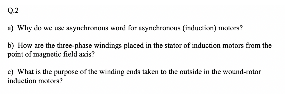 Q.2
a) Why do we use asynchronous word for asynchronous (induction) motors?
b) How are the three-phase windings placed in the stator of induction motors from the
point of magnetic field axis?
c) What is the purpose of the winding ends taken to the outside in the wound-rotor
induction motors?
